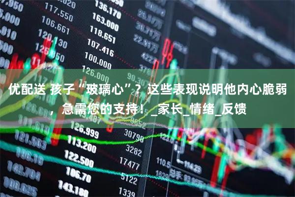 优配送 孩子“玻璃心”？这些表现说明他内心脆弱，急需您的支持！_家长_情绪_反馈