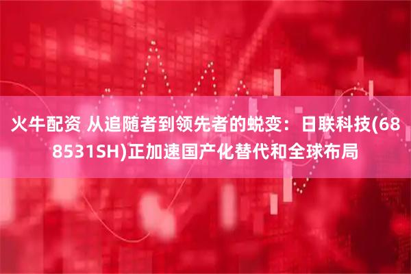 火牛配资 从追随者到领先者的蜕变：日联科技(688531SH)正加速国产化替代和全球布局
