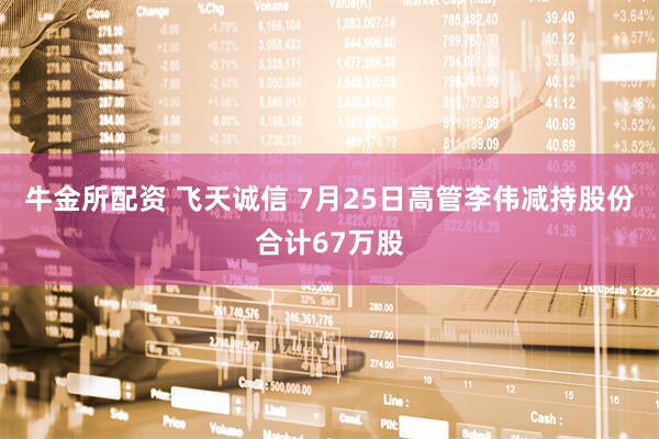 牛金所配资 飞天诚信 7月25日高管李伟减持股份合计67万股