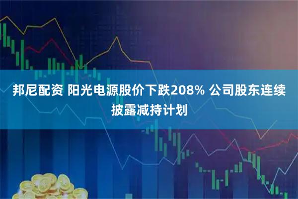 邦尼配资 阳光电源股价下跌208% 公司股东连续披露减持计划