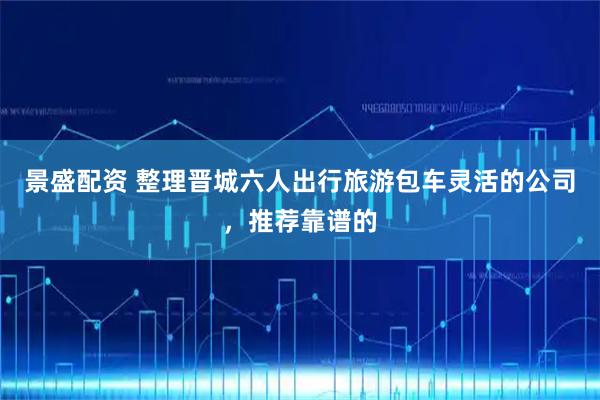 景盛配资 整理晋城六人出行旅游包车灵活的公司，推荐靠谱的