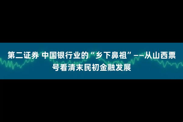 第二证券 中国银行业的“乡下鼻祖”——从山西票号看清末民初金融发展