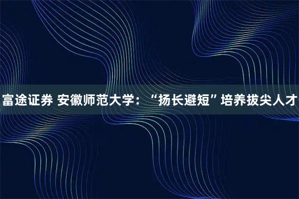 富途证券 安徽师范大学：“扬长避短”培养拔尖人才