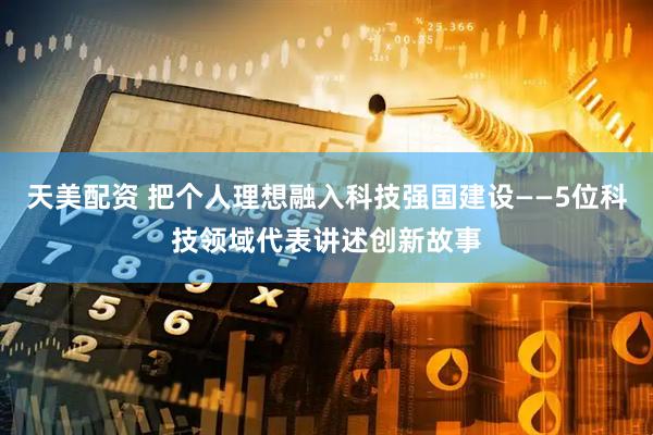 天美配资 把个人理想融入科技强国建设——5位科技领域代表讲述创新故事