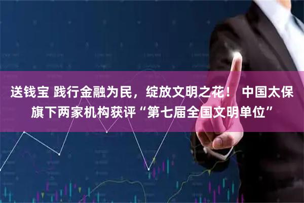 送钱宝 践行金融为民，绽放文明之花！ 中国太保旗下两家机构获评“第七届全国文明单位”