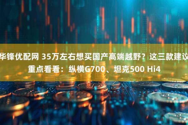 华锋优配网 35万左右想买国产高端越野？这三款建议重点看看：纵横G700、坦克500 Hi4