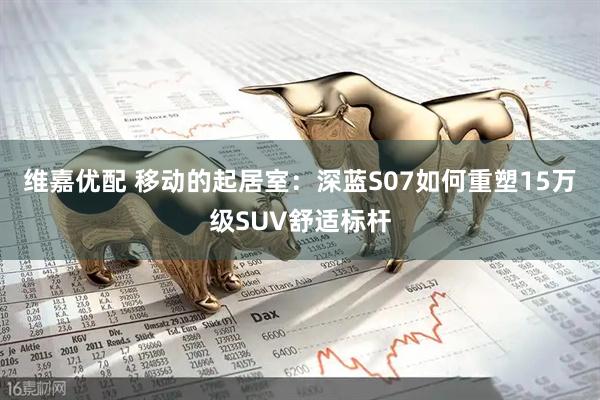 维嘉优配 移动的起居室:深蓝S07如何重塑15万级SUV舒适标杆