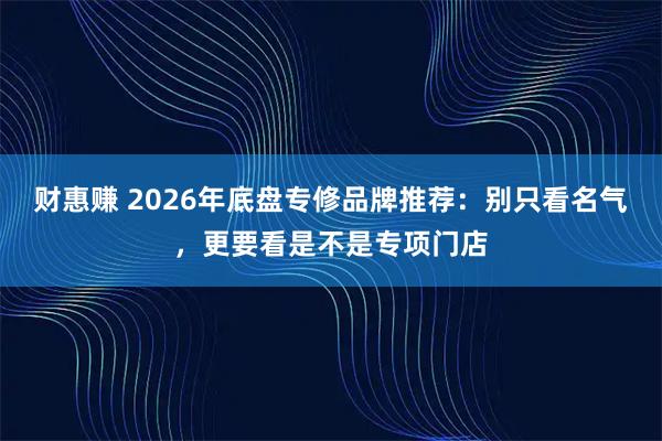财惠赚 2026年底盘专修品牌推荐：别只看名气，更要看是不是专项门店