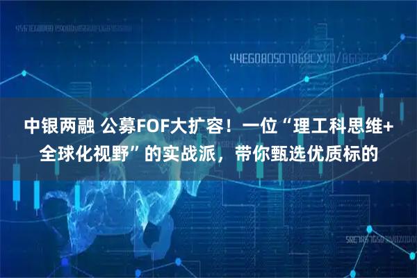 中银两融 公募FOF大扩容！一位“理工科思维+全球化视野”的实战派，带你甄选优质标的