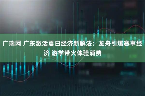 广瑞网 广东激活夏日经济新解法:龙舟引爆赛事经济 游学带火体验消费