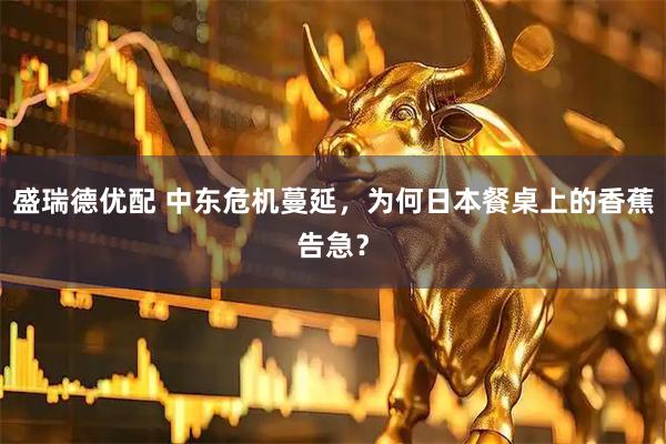 盛瑞德优配 中东危机蔓延，为何日本餐桌上的香蕉告急？