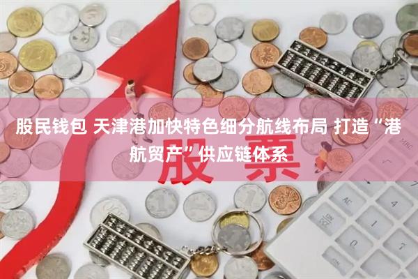 股民钱包 天津港加快特色细分航线布局 打造“港航贸产”供应链体系