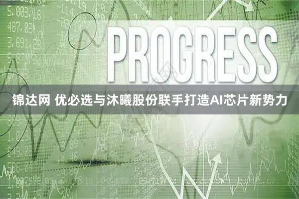 锦达网 优必选与沐曦股份联手打造AI芯片新势力