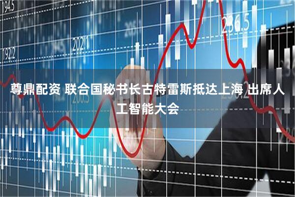 尊鼎配资 联合国秘书长古特雷斯抵达上海 出席人工智能大会