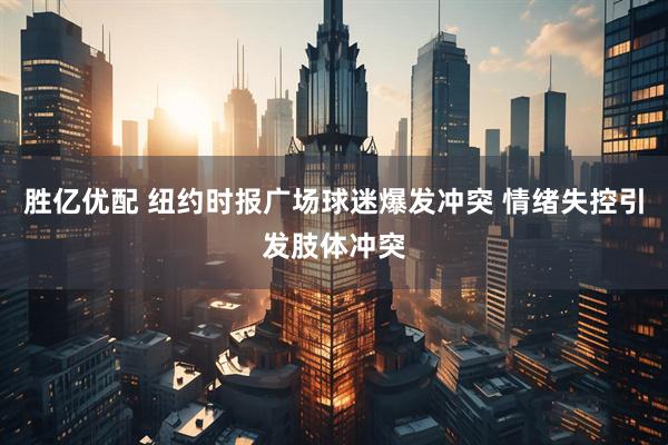 胜亿优配 纽约时报广场球迷爆发冲突 情绪失控引发肢体冲突