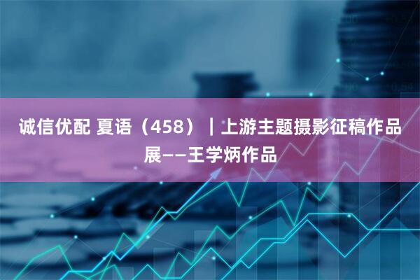 诚信优配 夏语（458）｜上游主题摄影征稿作品展——王学炳作品