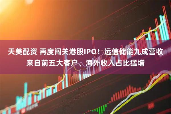 天美配资 再度闯关港股IPO！远信储能九成营收来自前五大客户、海外收入占比猛增