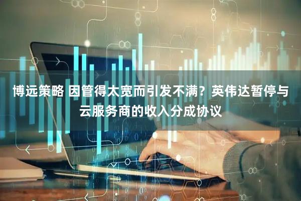 博远策略 因管得太宽而引发不满？英伟达暂停与云服务商的收入分成协议