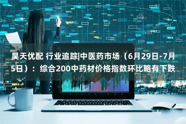 昊天优配 行业追踪|中医药市场（6月29日-7月5日）：综合200中药材价格指数环比略有下跌