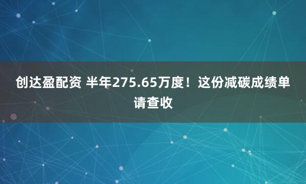 创达盈配资 半年275.65万度！这份减碳成绩单请查收